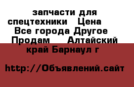 запчасти для спецтехники › Цена ­ 1 - Все города Другое » Продам   . Алтайский край,Барнаул г.